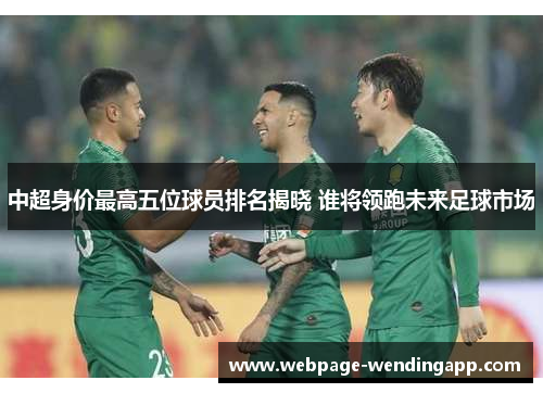中超身价最高五位球员排名揭晓 谁将领跑未来足球市场