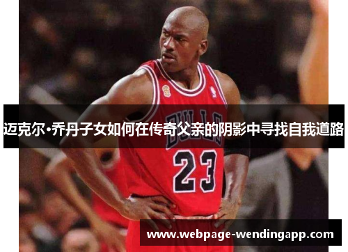 迈克尔·乔丹子女如何在传奇父亲的阴影中寻找自我道路 迈克尔·乔丹子女如何在传奇父亲的阴影中寻找自我道路