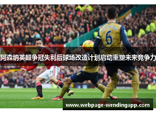 阿森纳英超争冠失利后球场改造计划启动重塑未来竞争力